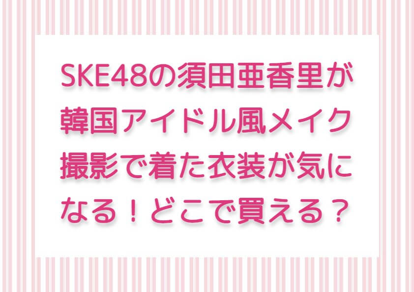 SKE48の須田亜香里が韓国アイドル風メイク撮影で着た衣装が気になる！どこで買える？
