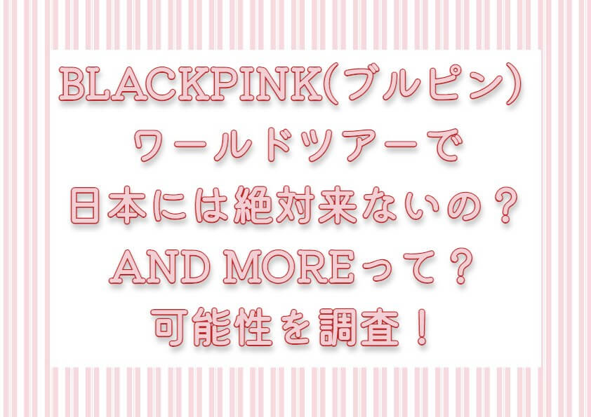 BLACKPINK(ブルピン) ワールドツアーで日本には絶対来ないの？AND MOREって？可能性を調査！
