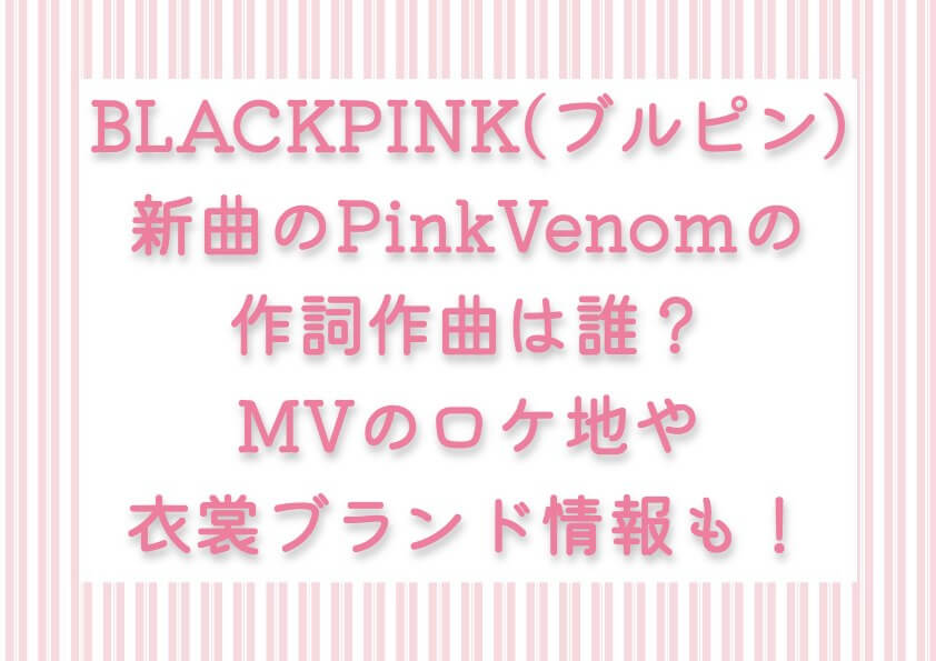 BLACKPINK新曲のPink Venomの作詞作曲は誰？MVのロケ地や衣裳ブランド情報も！