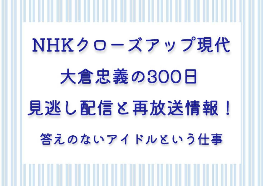 NHKクローズアップ現代：大倉忠義の300日見逃し配信と再放送情報！答えのないアイドルという仕事