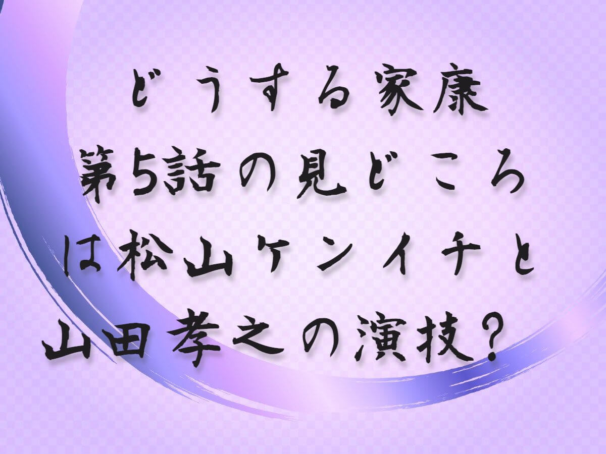 【どうする家康】第5話の見どころは松山ケンイチと山田孝之の演技？チェックポイントを解説！